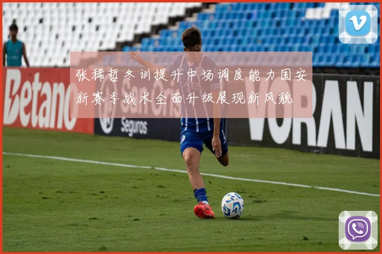 张稀哲冬训提升中场调度能力国安新赛季战术全面升级展现新风貌
