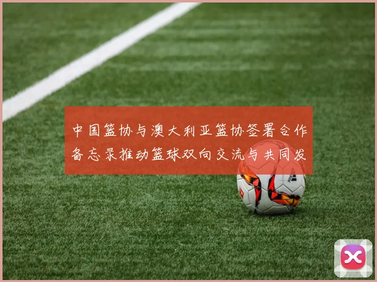 中国篮协与澳大利亚篮协签署合作备忘录推动篮球双向交流与共同发展