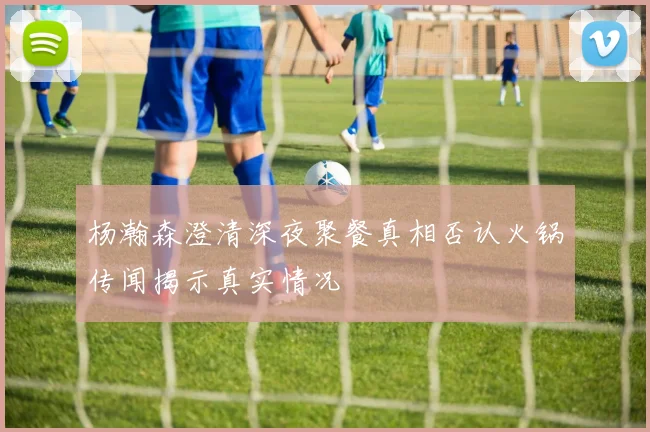 杨瀚森澄清深夜聚餐真相否认火锅传闻揭示真实情况