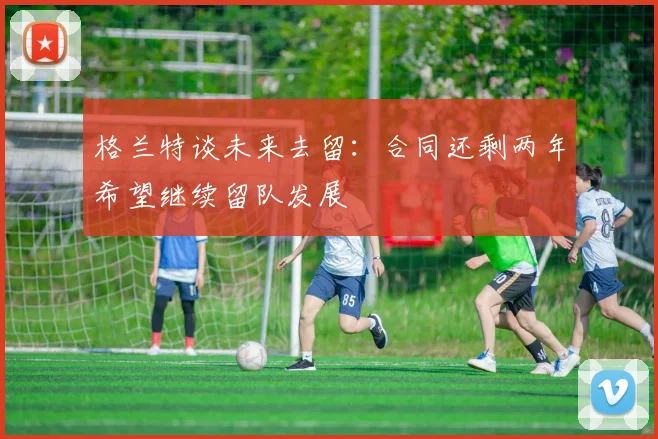 格兰特谈未来去留：合同还剩两年希望继续留队发展