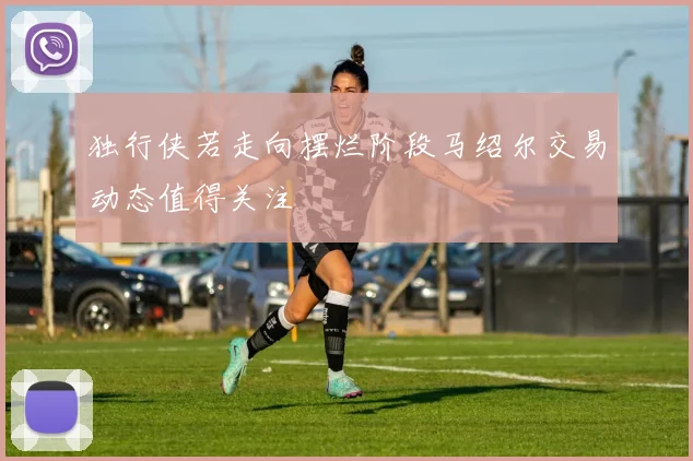 独行侠若走向摆烂阶段马绍尔交易动态值得关注