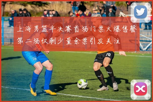 上海男篮半决赛首场门票火爆售罄第二场仅剩少量余票引发关注