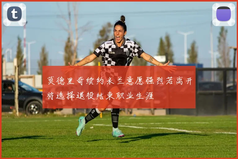 莫德里奇续约米兰意愿强烈若离开将选择退役结束职业生涯