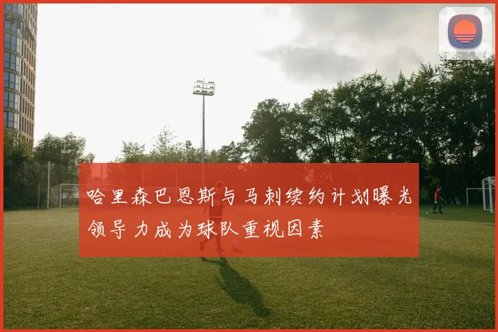 哈里森巴恩斯与马刺续约计划曝光领导力成为球队重视因素