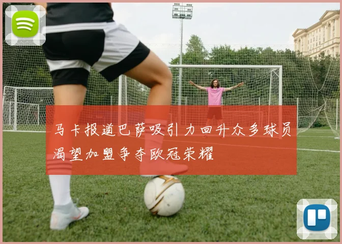 马卡报道巴萨吸引力回升众多球员渴望加盟争夺欧冠荣耀