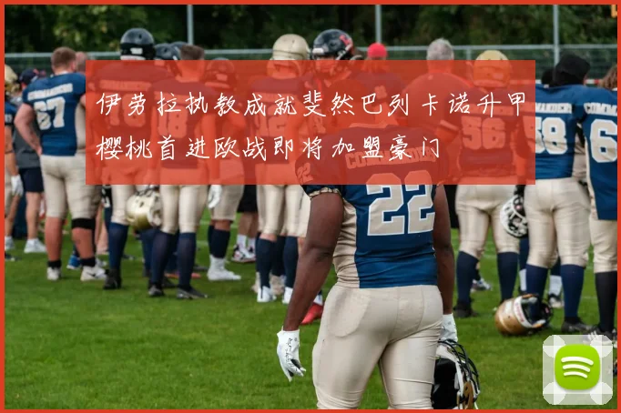 伊劳拉执教成就斐然巴列卡诺升甲樱桃首进欧战即将加盟豪门