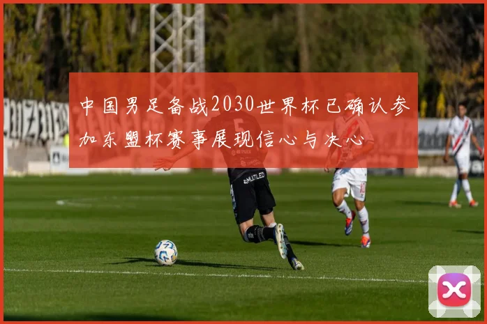 中国男足备战2030世界杯已确认参加东盟杯赛事展现信心与决心