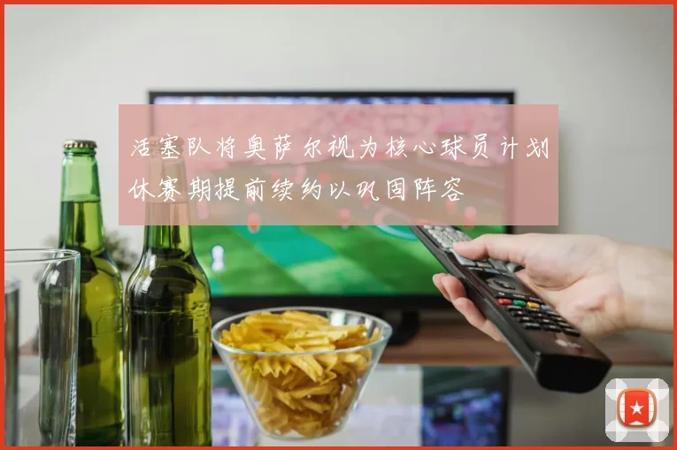 活塞队将奥萨尔视为核心球员计划休赛期提前续约以巩固阵容