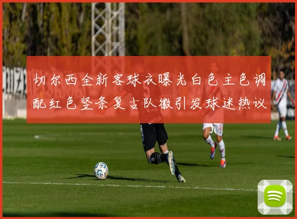 切尔西全新客球衣曝光白色主色调配红色竖条复古队徽引发球迷热议