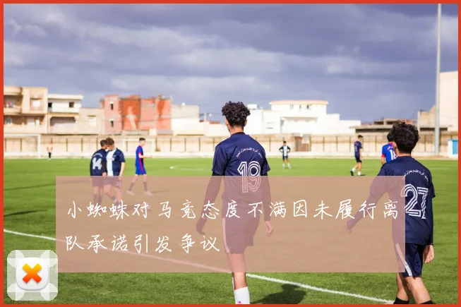 小蜘蛛对马竞态度不满因未履行离队承诺引发争议