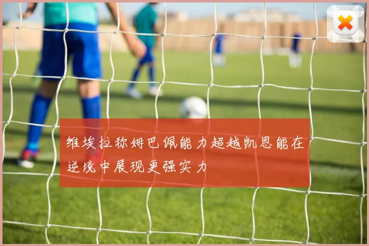 维埃拉称姆巴佩能力超越凯恩能在逆境中展现更强实力