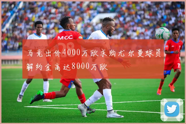 马竞出价4000万欧求购尤尔曼球员解约金高达8000万欧