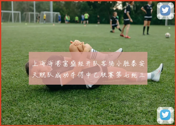 上海海港富盛经开队客场小胜泰安天贶队成功夺得中乙联赛第七轮三分