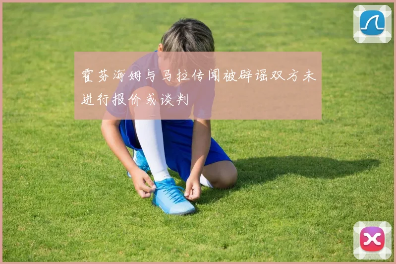 霍芬海姆与马拉传闻被辟谣双方未进行报价或谈判