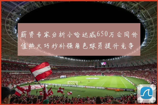 薪资专家分析小哈达威650万合同价值热火巧妙补强角色球员提升竞争力