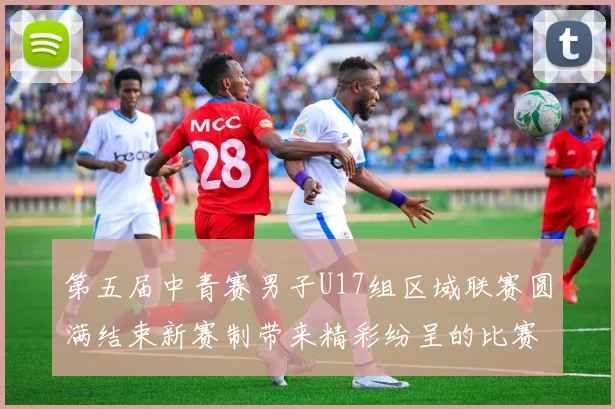 第五届中青赛男子U17组区域联赛圆满结束新赛制带来精彩纷呈的比赛体验