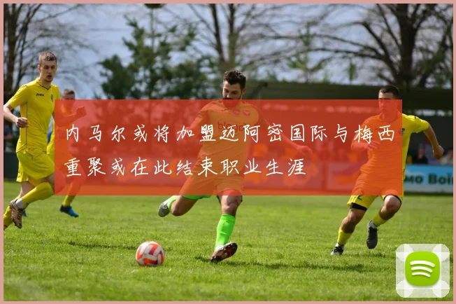 内马尔或将加盟迈阿密国际与梅西重聚或在此结束职业生涯