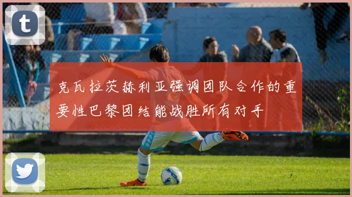克瓦拉茨赫利亚强调团队合作的重要性巴黎团结能战胜所有对手