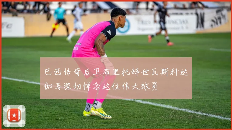 巴西传奇后卫布里托辞世瓦斯科达伽马深切悼念这位伟大球员