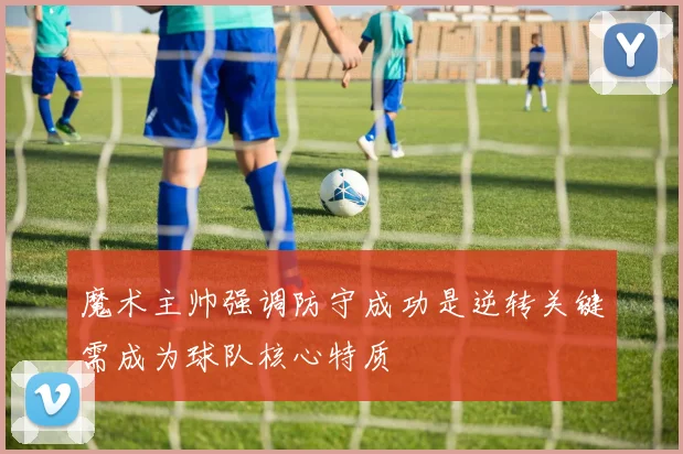 魔术主帅强调防守成功是逆转关键需成为球队核心特质