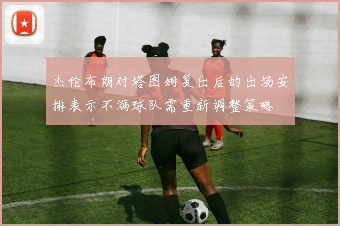 杰伦布朗对塔图姆复出后的出场安排表示不满球队需重新调整策略