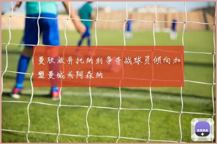 曼联放弃托纳利争夺战球员倾向加盟曼城或阿森纳